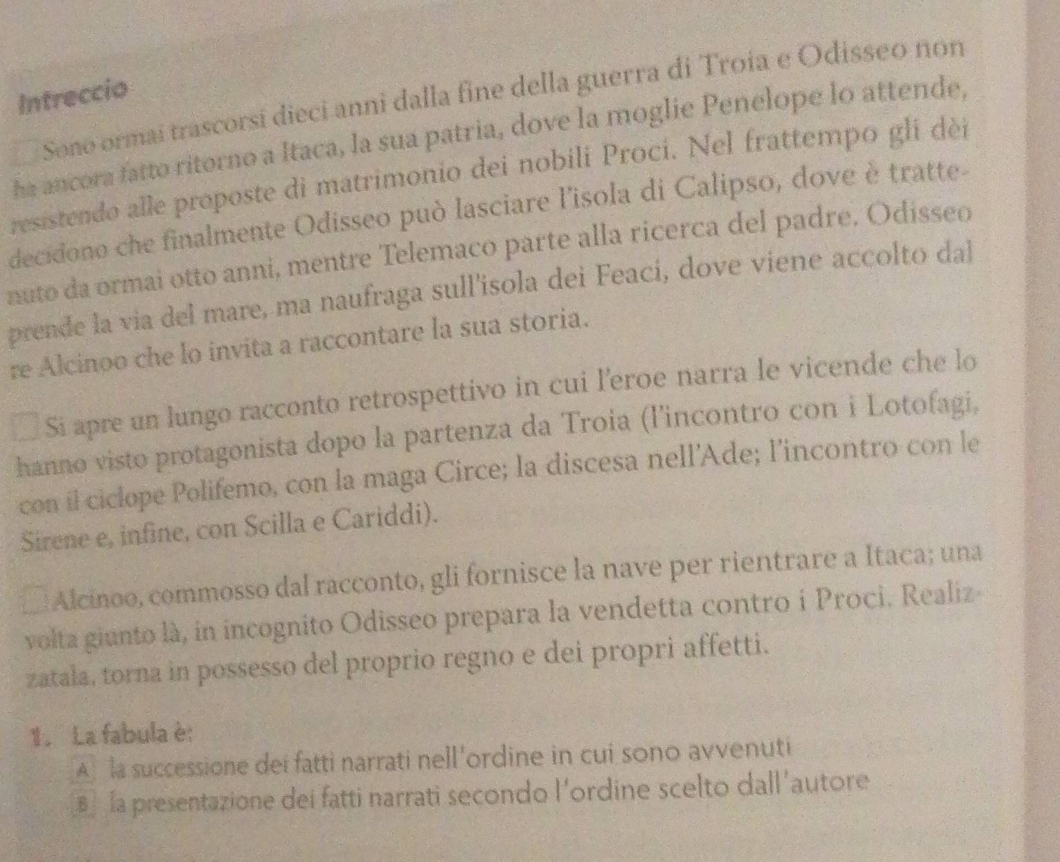 Intreccio 
Sono ormai trascorsí dieci anni dalla fine della guerra di Troia e Odisseo non 
ha ancora fatto ritorno a Itaca, la sua patria, dove la moglie Penelope lo attende, 
resistendo alle proposte di matrimonio dei nobili Proci. Nel frattempo gli dèi 
decidono che finalmente Odisseo può lasciare l'isola di Calipso, dove è tratte- 
nuto da ormai otto anni, mentre Telemaco parte alla ricerca del padre. Odisseo 
prende la via del mare, ma naufraga sull'isola dei Feací, dove viene accolto dal 
re Alcinoo che lo invita a raccontare la sua storia. 
Si apre un lungo racconto retrospettivo in cui l'eroe narra le vicende che lo 
hanno visto protagonista dopo la partenza da Troia (l'incontro con i Lotofagi, 
con il ciclope Polifemo, con la maga Circe; la discesa nell’Ade; l’incontro con le 
Sirene e, infine, con Scilla e Cariddi). 
Alcinoo, commosso dal racconto, gli fornisce la nave per rientrare a Itaca; una 
volta giunto là, in incognito Odisseo prepara la vendetta contro i Proci. Realiz- 
zatala, torna in possesso del proprio regno e dei propri affetti. 
1. La fabula è: 
A la successione dei fatti narrati nell'ordine in cui sono avvenuti 
la presentazione dei fatti narrati secondo l'ordine scelto dall'autore