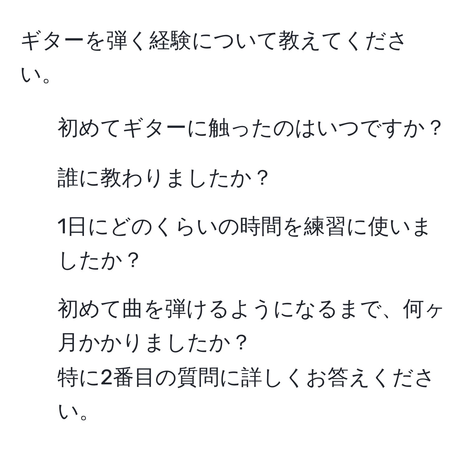 ギターを弾く経験について教えてください。  
1) 初めてギターに触ったのはいつですか？  
2) 誰に教わりましたか？  
3) 1日にどのくらいの時間を練習に使いましたか？  
4) 初めて曲を弾けるようになるまで、何ヶ月かかりましたか？  
特に2番目の質問に詳しくお答えください。