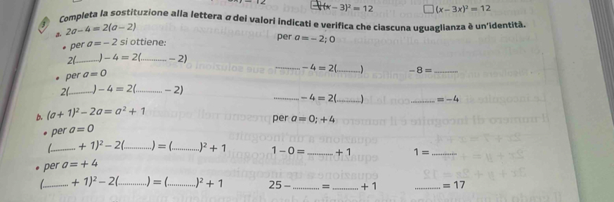 (x-3)^2=12 (x-3x)^2=12
Completa la sostituzione alla lettera σ dei valori indicati e verifica che ciascuna uguaglianza è un'identitã. 
a. 2a-4=2(a-2)
per a=-2 si ottiene: per a=-2; 0
2(._ -4=2(... _  ...-2)
_ -4=2( _ -8= _ 

per a=0
2(_ -4=2( _  -2)
_ -4=2 _ 
_ =-4
b. (a+1)^2-2a=a^2+1
per a=0;+4
per a=0
_ +1)^2-2( _ = _ )^2+1 1-0= _ +1 1= _ 
per a=+4
_ +1)^2-2(. _  )= _ )^2+1 25- _= _+ 1 _ =17