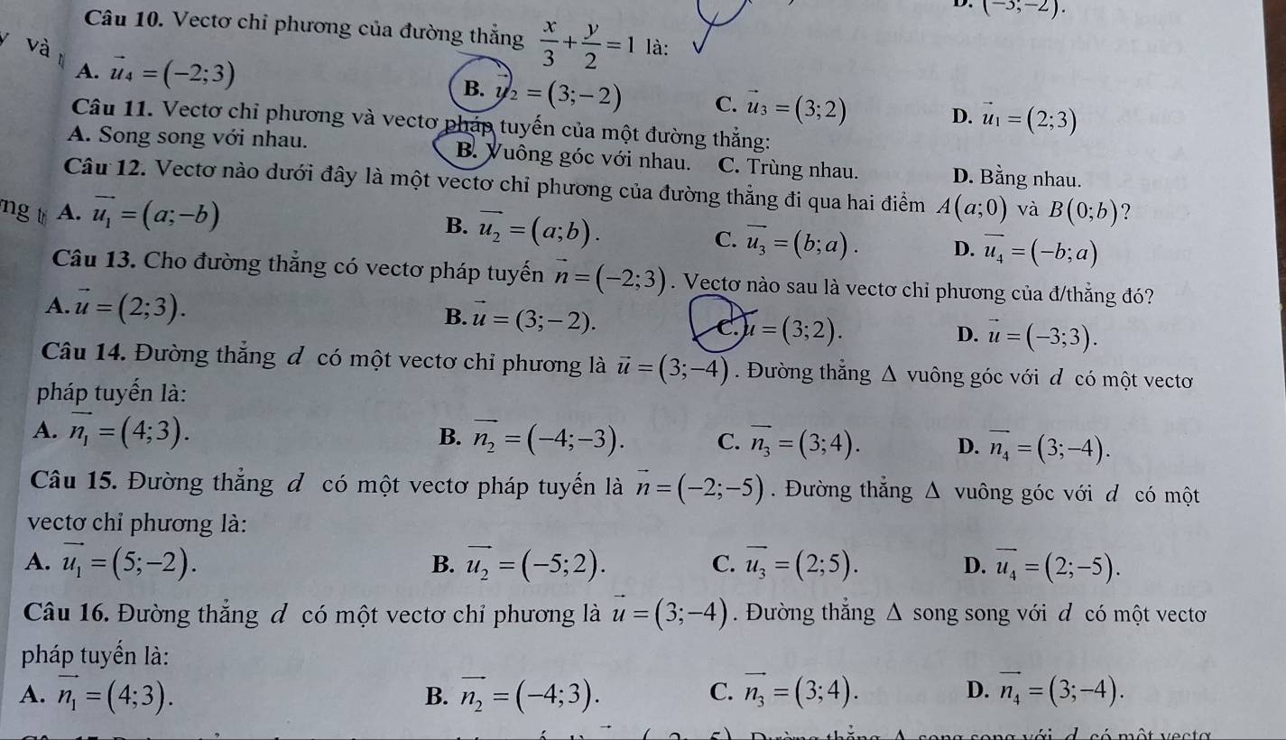 (-3;-2).
Câu 10. Vectơ chỉ phương của đường thẳng  x/3 + y/2 =1
và là:
A. vector u_4=(-2;3)
B. vector u_2=(3;-2) C. vector u_3=(3;2)
D. vector u_1=(2;3)
Câu 11. Vectơ chỉ phương và vectơ pháp tuyến của một đường thẳng:
A. Song song với nhau. B. Vuông góc với nhau. C. Trùng nhau. D. Bằng nhau.
Câu 12. Vectơ nào dưới đây là một vectơ chỉ phương của đường thẳng đi qua hai điểm
ng tr A. vector u_1=(a;-b) A(a;0) và B(0;b) ?
B. vector u_2=(a;b). C. vector u_3=(b;a). D. vector u_4=(-b;a)
Câu 13. Cho đường thẳng có vectơ pháp tuyến vector n=(-2;3). Vectơ nào sau là vectơ chỉ phương của đ/thẳng đó?
B.
A. vector u=(2;3). vector u=(3;-2). C u=(3;2).
D. vector u=(-3;3).
Câu 14. Đường thẳng đ có một vectơ chỉ phương là vector u=(3;-4) Đường thẳng Δ vuông góc với đ có một vectơ
pháp tuyến là:
A. vector n_1=(4;3). B. vector n_2=(-4;-3). C. vector n_3=(3;4). D. overline n_4=(3;-4).
Câu 15. Đường thẳng đ có một vectơ pháp tuyển là vector n=(-2;-5). Đường thắng △ vuông góc với d có một
vectơ chỉ phương là:
A. vector u_1=(5;-2). B. vector u_2=(-5;2). C. overline u_3=(2;5). D. overline u_4=(2;-5).
Câu 16. Đường thẳng đ có một vectơ chỉ phương là vector u=(3;-4). Đường thắng △ song song với d có một vecto
pháp tuyến là:
A. vector n_1=(4;3). B. vector n_2=(-4;3). C. vector n_3=(3;4). D. vector n_4=(3;-4).