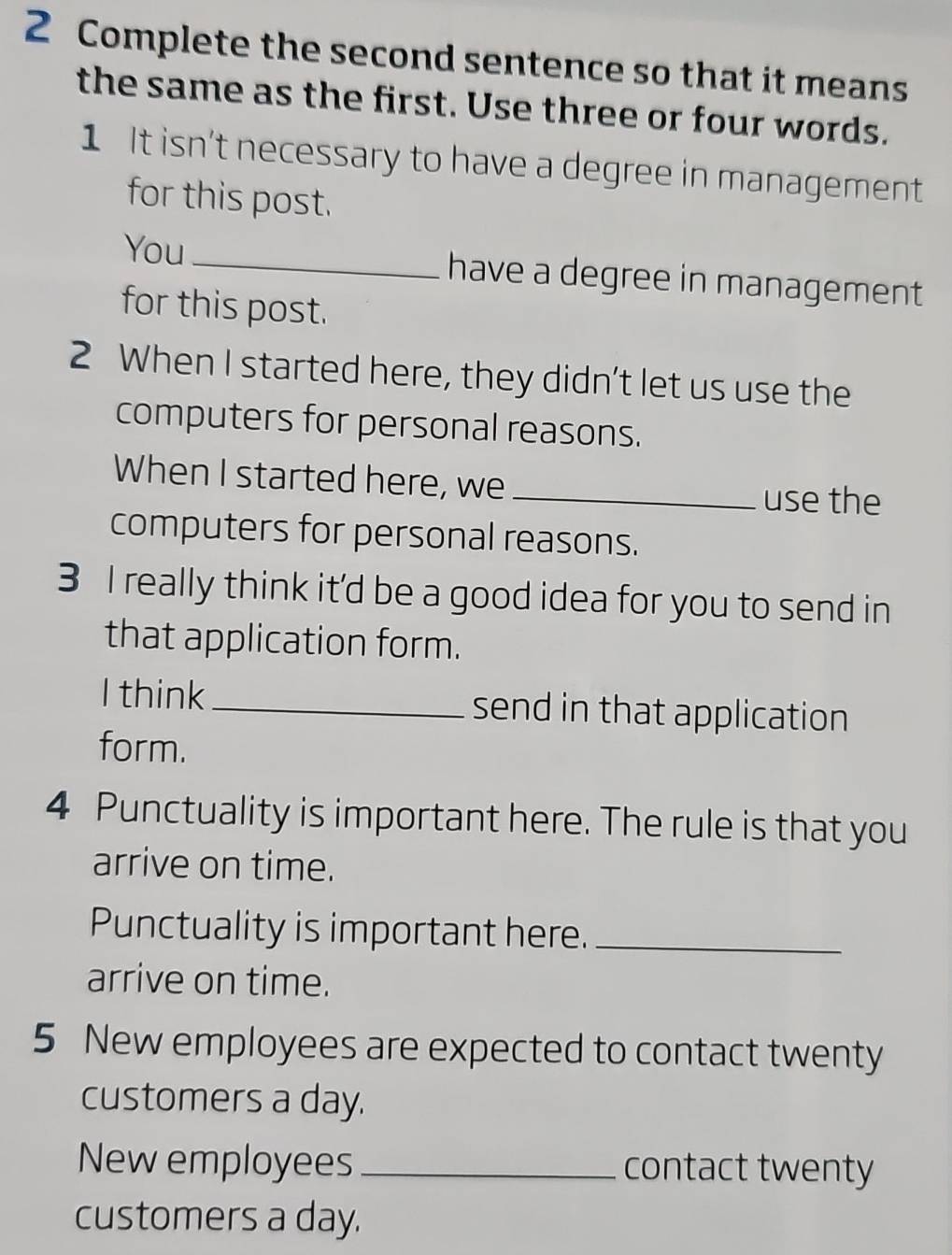 Complete the second sentence so that it means 
the same as the first. Use three or four words. 
1 It isn't necessary to have a degree in management 
for this post. 
You_ have a degree in management 
for this post. 
2 When I started here, they didn't let us use the 
computers for personal reasons. 
When I started here, we _use the 
computers for personal reasons. 
3 I really think it'd be a good idea for you to send in 
that application form. 
I think _send in that application 
form. 
4 Punctuality is important here. The rule is that you 
arrive on time. 
Punctuality is important here._ 
arrive on time. 
5 New employees are expected to contact twenty 
customers a day. 
New employees _contact twenty 
customers a day.