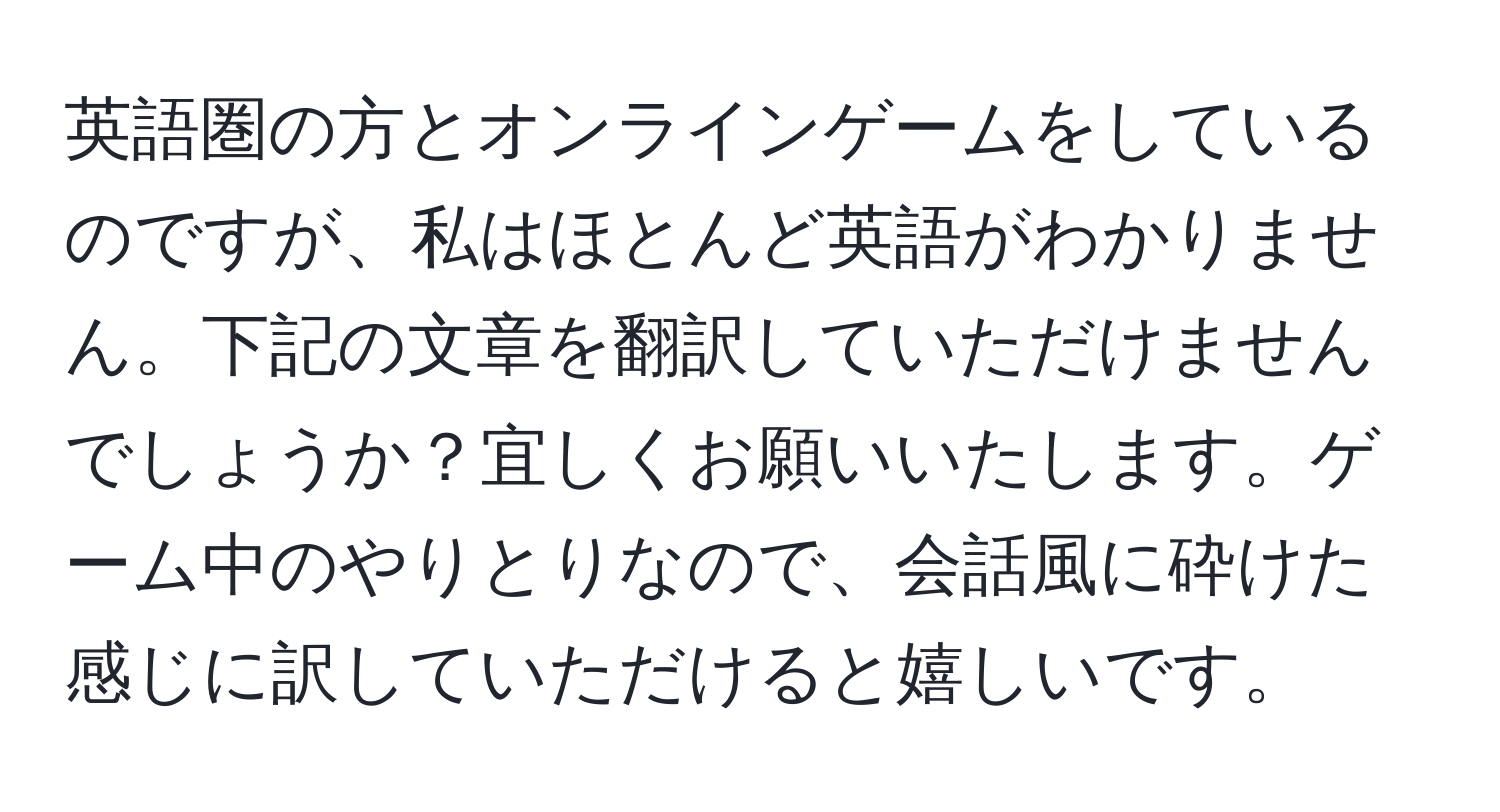 英語圏の方とオンラインゲームをしているのですが、私はほとんど英語がわかりません。下記の文章を翻訳していただけませんでしょうか？宜しくお願いいたします。ゲーム中のやりとりなので、会話風に砕けた感じに訳していただけると嬉しいです。