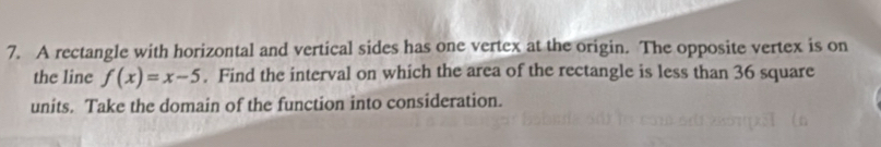 A rectangle with horizontal and vertical sides has one vertex at the origin. The opposite vertex is on 
the line f(x)=x-5. Find the interval on which the area of the rectangle is less than 36 square
units. Take the domain of the function into consideration.