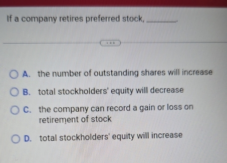 If a company retires preferred stock, __.
A. the number of outstanding shares will increase
B. total stockholders' equity will decrease
C. the company can record a gain or loss on
retirement of stock
D. total stockholders' equity will increase