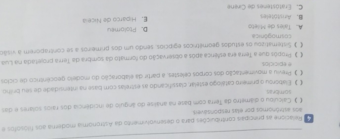 Relacione as principais contribuições para o desenvolvimento da Astronomia moderna aos filósofos e
aos astrônomos por elas responsáveis.
( ) Calculou o diâmetro da Terra com base na análise do ângulo de incidência dos raios solares e das
sombras.
( ) Elaborou o primeiro catálogo estelár, classificando as estrelas com base na intensidade de seu brilho.
( O Previu a movimentação dos corpos celestes, a partir da elaboração do modelo geocêntrico de ciclos
e epiciclos
( ) Propôs que a Terra era esférica após a observação do formato da sombra da Terra projetada na Lua
( ) Sistematizou os estudos geométricos egípcios, sendo um dos primeiros a se contraporem à visão
cosmogônica.
A. Tales de Mileto D. Ptolomeu
B. Aristóteles E. Hiparco de Niceia
C. Eratóstenes de Cirene