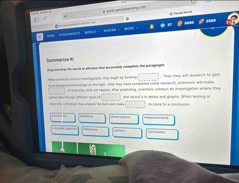 AA world.pendalearning.com
2:06PM Sat Nov 30
My Apps Dashboard | identity-mgr Penda World
8890 3595 11
HOME ASSIGNMENTS WORLD AVATAR MORE
Summarize It!
Drag and drop the words or phrases that accurately complete the paragraph.
When scientists conduct investigations, they begin by forming □. Then they will research to gain
some background knowledge on the topic. After they have completed some research, scientists will make
□ □  of what they think will happen. After predicting, scientists conduct an investigation where they
gather data through different types of □ fex=-----1 1 1endarray and record it in tables and graphs. When testing or
observing is finished, they analyze the data and make □ to come to a conclusion.
a prediction modeling observations measurements
a testable question inferences opinion conclusion