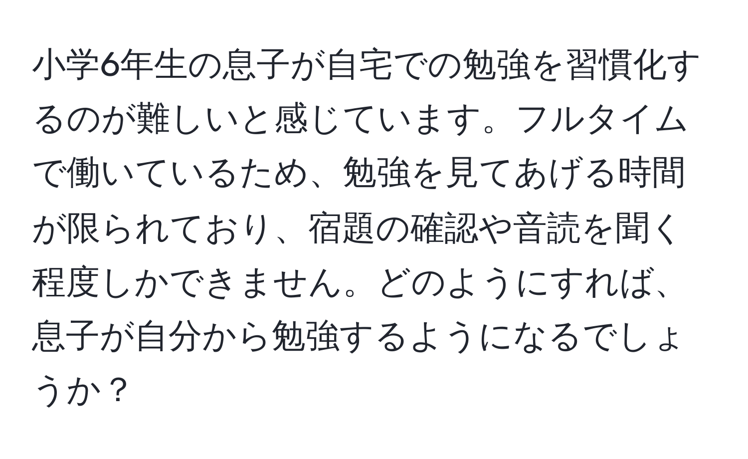 小学6年生の息子が自宅での勉強を習慣化するのが難しいと感じています。フルタイムで働いているため、勉強を見てあげる時間が限られており、宿題の確認や音読を聞く程度しかできません。どのようにすれば、息子が自分から勉強するようになるでしょうか？