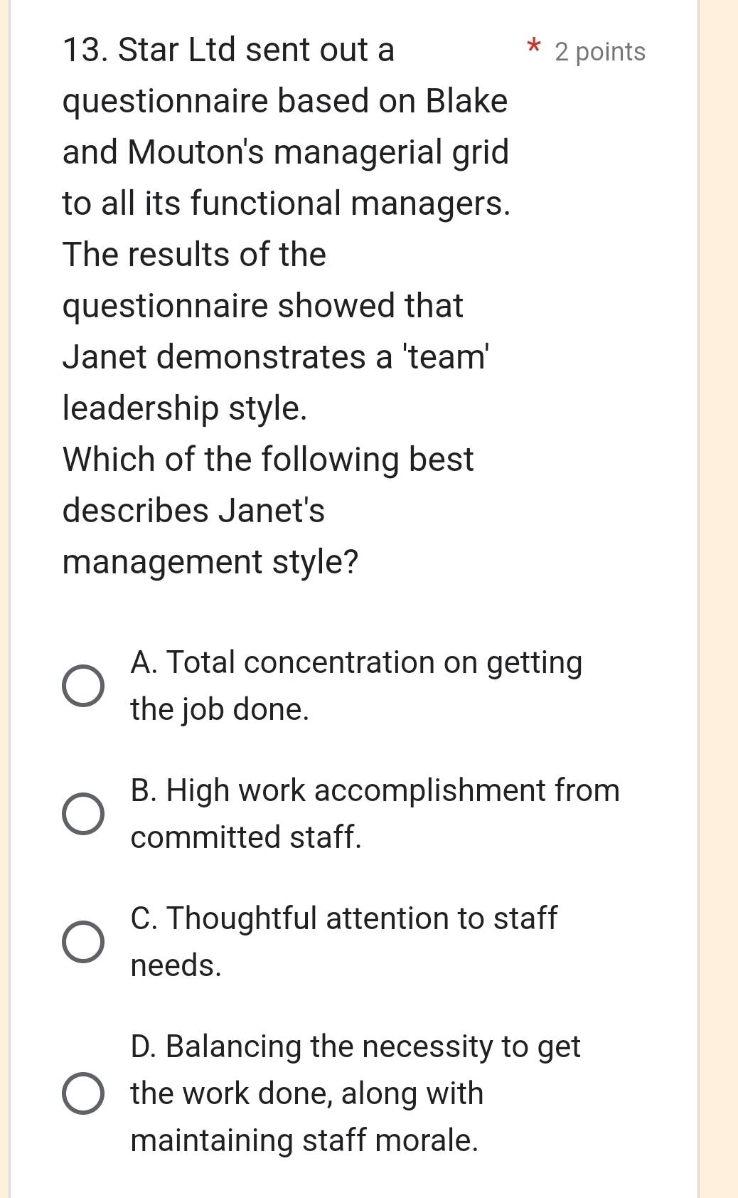 Star Ltd sent out a 2 points
questionnaire based on Blake
and Mouton's managerial grid
to all its functional managers.
The results of the
questionnaire showed that
Janet demonstrates a 'team'
leadership style.
Which of the following best
describes Janet's
management style?
A. Total concentration on getting
the job done.
B. High work accomplishment from
committed staff.
C. Thoughtful attention to staff
needs.
D. Balancing the necessity to get
the work done, along with
maintaining staff morale.