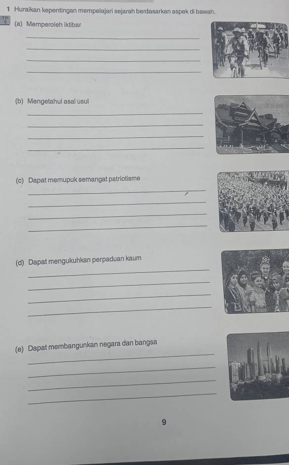 Huraikan kepentingan mempelajari sejarah berdasarkan aspek di bawah. 
s (a) Memperoleh iktibar 
_ 
_ 
_ 
_ 
(b) Mengetahui asal usul 
_ 
_ 
_ 
_ 
(c) Dapat memupuk semangat patriotisme 
_ 
_ 
_ 
_ 
_ 
(d) Dapat mengukuhkan perpaduan kaum 
_ 
_ 
_ 
_ 
(e) Dapat membangunkan negara dan bangsa 
_ 
_ 
_ 
9