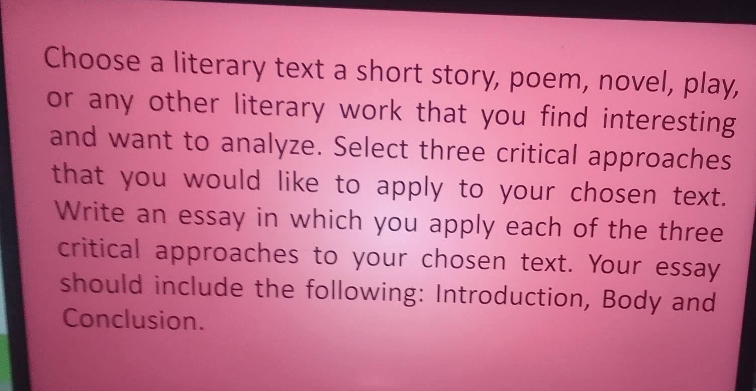 Choose a literary text a short story, poem, novel, play, 
or any other literary work that you find interesting 
and want to analyze. Select three critical approaches 
that you would like to apply to your chosen text. 
Write an essay in which you apply each of the three 
critical approaches to your chosen text. Your essay 
should include the following: Introduction, Body and 
Conclusion.