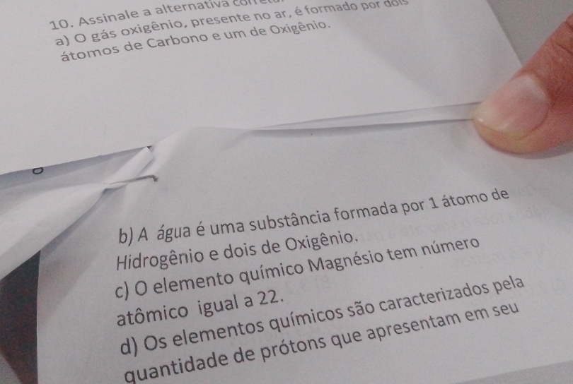 Assinale a alternativa com
a) O gás oxigênio, presente no ar, é formado por dois
átomos de Carbono e um de Oxigênio.
b) A água é uma substância formada por 1 átomo de
Hidrogênio e dois de Oxigênio.
c) O elemento químico Magnésio tem número
atômico igual a 22.
d) Os elementos químicos são caracterizados pela
quantidade de prótons que apresentam em seu