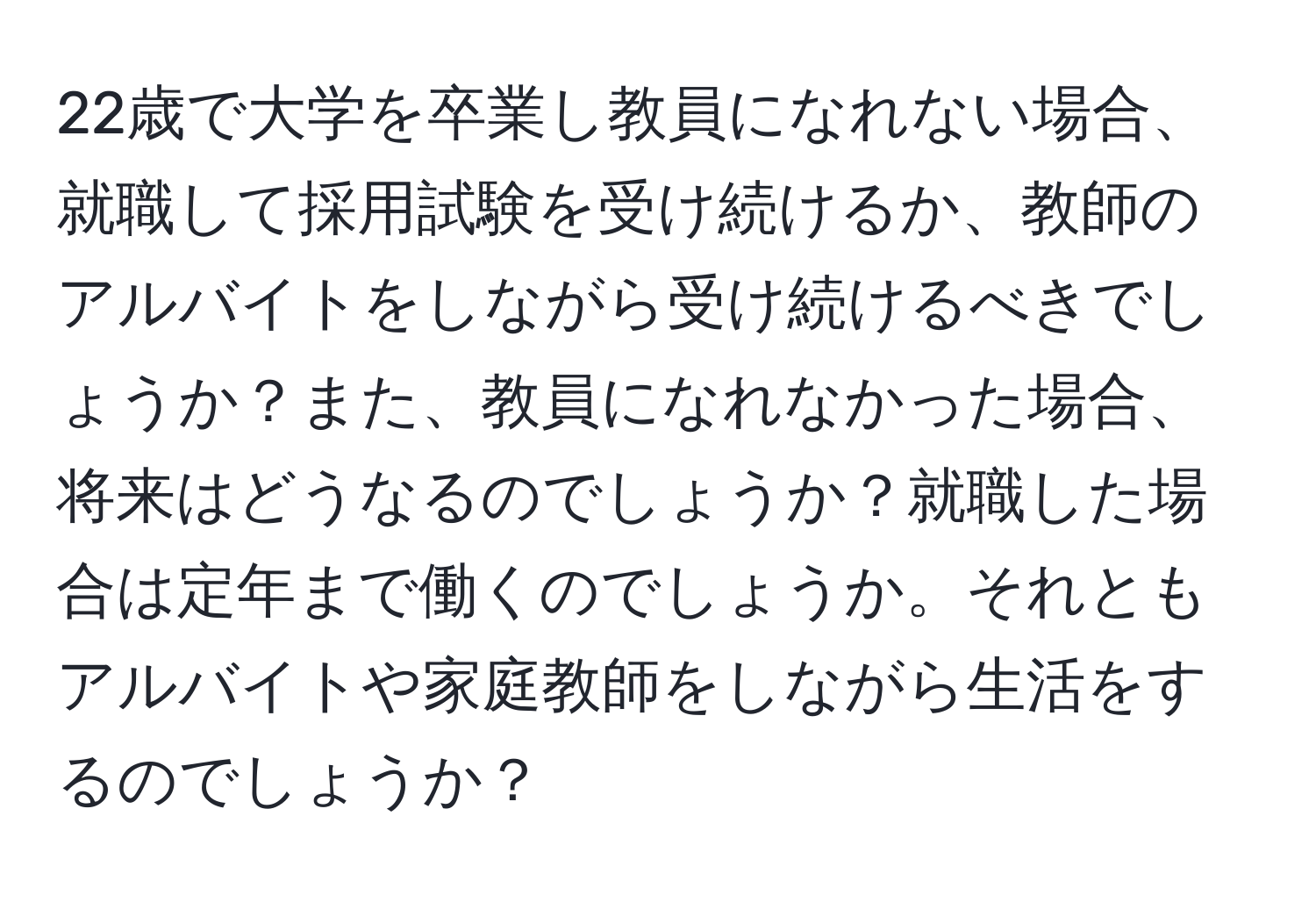 22歳で大学を卒業し教員になれない場合、就職して採用試験を受け続けるか、教師のアルバイトをしながら受け続けるべきでしょうか？また、教員になれなかった場合、将来はどうなるのでしょうか？就職した場合は定年まで働くのでしょうか。それともアルバイトや家庭教師をしながら生活をするのでしょうか？