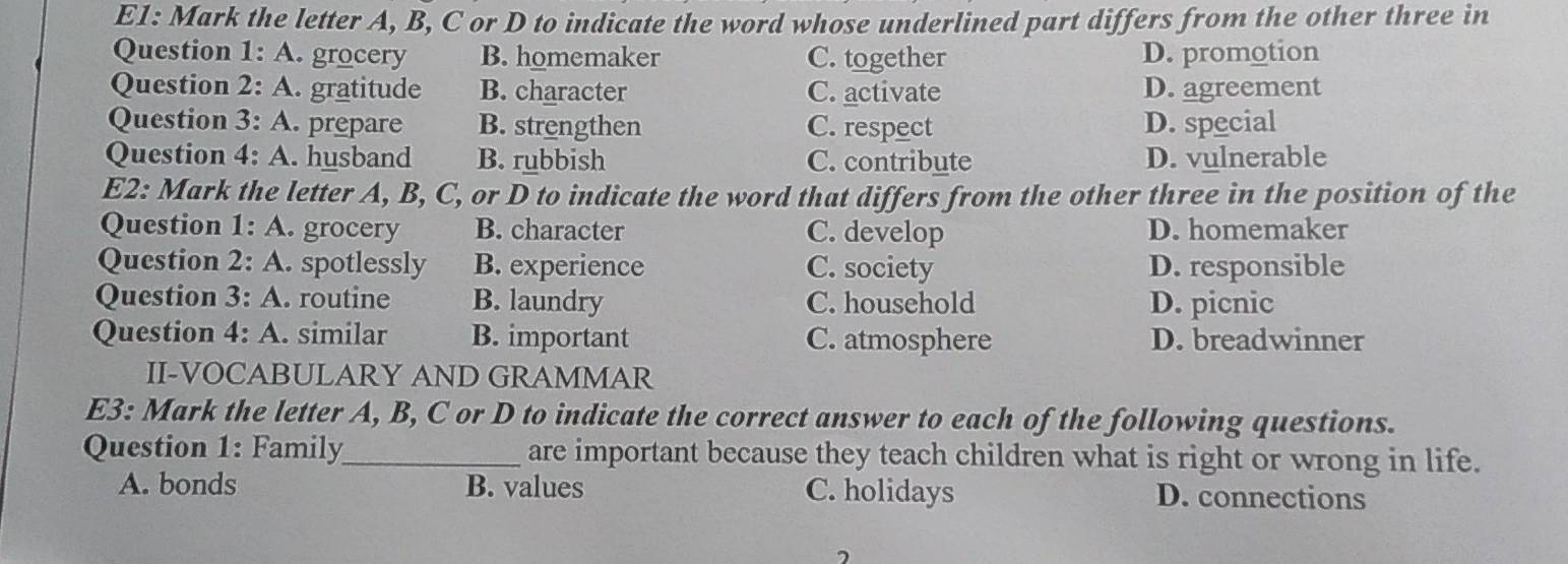 E1: Mark the letter A, B, C or D to indicate the word whose underlined part differs from the other three in
Question 1: A. grocery B. homemaker C. together D. promotion
Question 2· A . gratitude B. character C. activate D. agreement
Question 3: A . prepare B. strengthen C. respect D. special
Question 4:A . husband B. rubbish C. contribute D. vulnerable
E2: Mark the letter A, B, C, or D to indicate the word that differs from the other three in the position of the
Question 1:A . grocery B. character C. develop D. homemaker
Question 2:A . spotlessly B. experience C. society D. responsible
Question 3:A . routine B. laundry C. household D. picnic
Questio 4:A . similar B. important C. atmosphere D. breadwinner
II-VOCABULARY AND GRAMMAR
E3: Mark the letter A, B, C or D to indicate the correct answer to each of the following questions.
Question 1: Family_ are important because they teach children what is right or wrong in life.
A. bonds B. values C. holidays D. connections