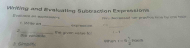 Writing and Evaluating Subtraction Expressions 
Evaluate an expression: 
Nini decreased her practice time by one hour
1 Write an_ expression. t= _ 
2._ the given value for l-1
the variable. 
When t=6 1/2 hours
3. Simplify.