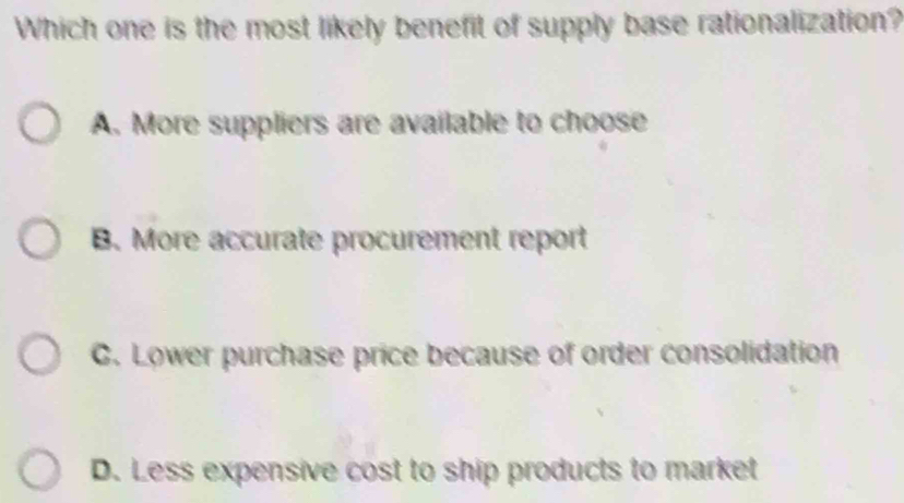 Which one is the most likely benefit of supply base rationalization?
A. More suppliers are available to choose
B. More accurate procurement report
C. Lower purchase price because of order consolidation
D. Less expensive cost to ship products to market