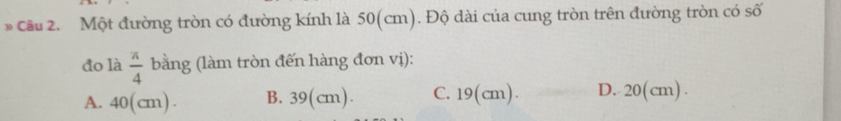 Cầu 2. Một đường tròn có đường kính là 50(cm). Độ dài của cung tròn trên đường tròn có số
đo là  π /4  bằng (làm tròn đến hàng đơn vị):
A. 40(cm). B. 39(cm). C. 19(cm). D. 20(cm).