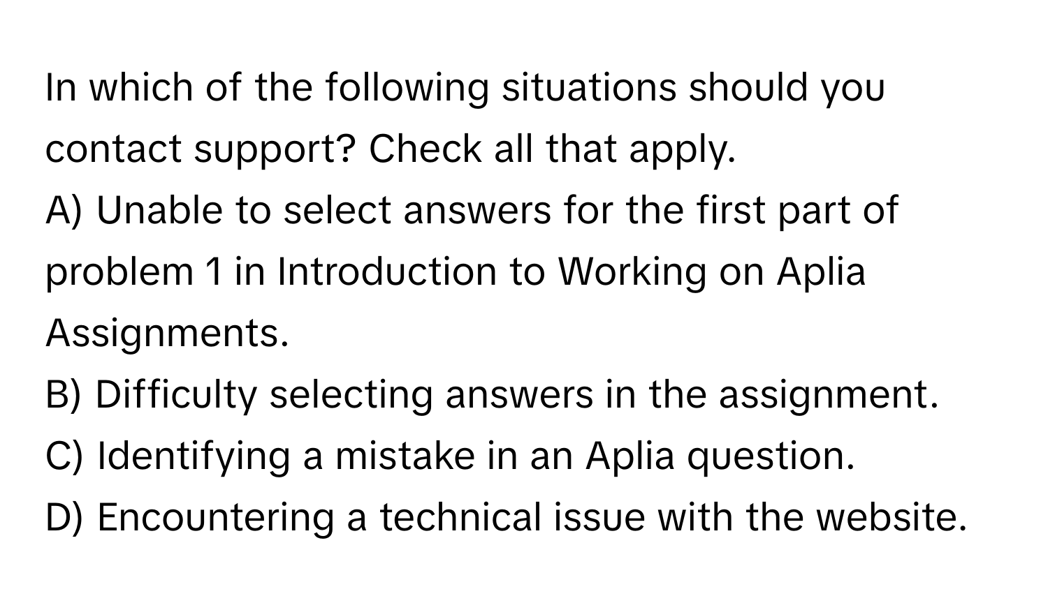 In which of the following situations should you contact support? Check all that apply.

A) Unable to select answers for the first part of problem 1 in Introduction to Working on Aplia Assignments. 
B) Difficulty selecting answers in the assignment. 
C) Identifying a mistake in an Aplia question. 
D) Encountering a technical issue with the website.