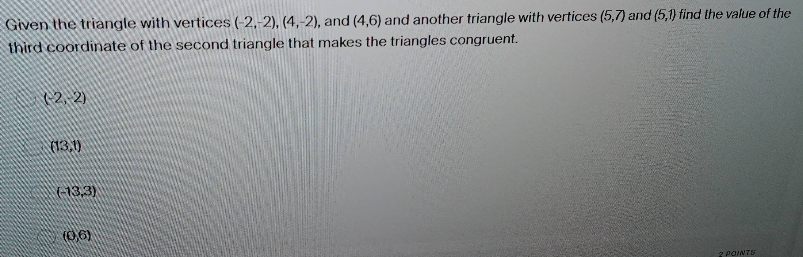 Given the triangle with vertices (-2,-2), (4,-2) , and (4,6) and another triangle with vertices (5,7) and (5,1) find the value of the
third coordinate of the second triangle that makes the triangles congruent.
(-2,-2)
(13,1)
(-13,3)
(0,6)
?POINTS