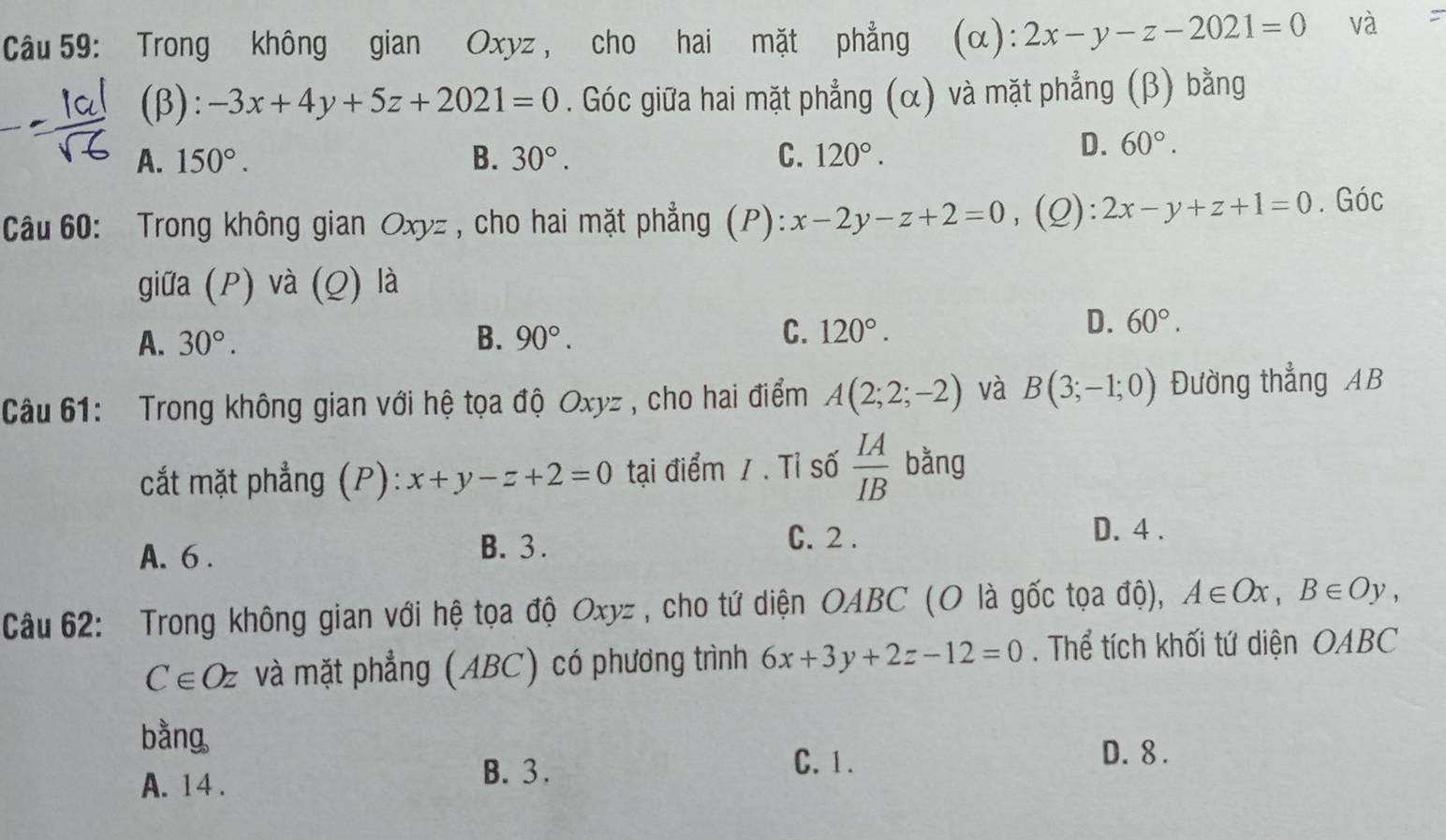 Trong không gian Oxyz, cho hai mặt phẳng (α): 2x-y-z-2021=0 và :
(β): -3x+4y+5z+2021=0. Góc giữa hai mặt phẳng (α) và mặt phẳng (β) bằng
A. 150°. B. 30°. C. 120°.
D. 60°. 
Câu 60: Trong không gian Oxyz , cho hai mặt phẳng (P): x-2y-z+2=0 、 (Q): 2x-y+z+1=0. Góc
giữa (P) và (Q) là
A. 30°. B. 90°. C. 120°.
D. 60°. 
Câu 61: Trong không gian với hệ tọa độ Oxyz , cho hai điểm A(2;2;-2) và B(3;-1;0) Đường thẳng AB
cắt mặt phẳng (P): x+y-z+2=0 tại điểm / . Tỉ số  IA/IB  bằng
A. 6. B. 3.
C. 2 . D. 4 .
Câu 62: Trong không gian với hệ tọa độ Oxyz , cho tứ diện OABC (O là gốc tọa độ), A∈ Ox, B∈ Oy,
C∈ Oz và mặt phẳng (ABC) có phương trình 6x+3y+2z-12=0. Thể tích khối tứ diện OABC
bằng
C. 1. D. 8.
A. 14.
B. 3.