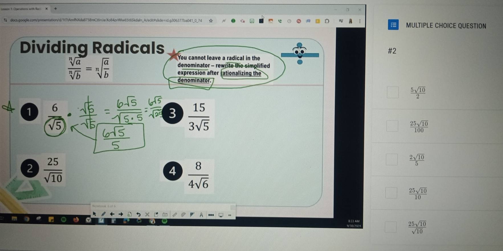 ☆
MULTIPLE CHOICE QUESTION
Dividing Radicals
#2
 sqrt[n](a)/sqrt[n](b) =sqrt[n](frac a)b
You cannot leave a radical in the
denominator - rewrite the simplified
expression after rationalizing the
denominator.
 5sqrt(10)/2 
1  6/sqrt(5) 
3  15/3sqrt(5) 
 25sqrt(10)/100 
2  25/sqrt(10) 
4  8/4sqrt(6) 
 2sqrt(10)/5 
 25sqrt(10)/10 
(L)3 AM
9/30/202
 25sqrt(10)/sqrt(10) 