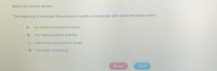 Select the correct answer.
The beginning of the Anglo-Saxon period roughly corresponds with which historical event?
A. the Norman Invasion of Britain
B. the Viking invasion of Britiain
Co the Roman pulb out from Briain
D. / the Bartie of Hastings
Reset Nexxt