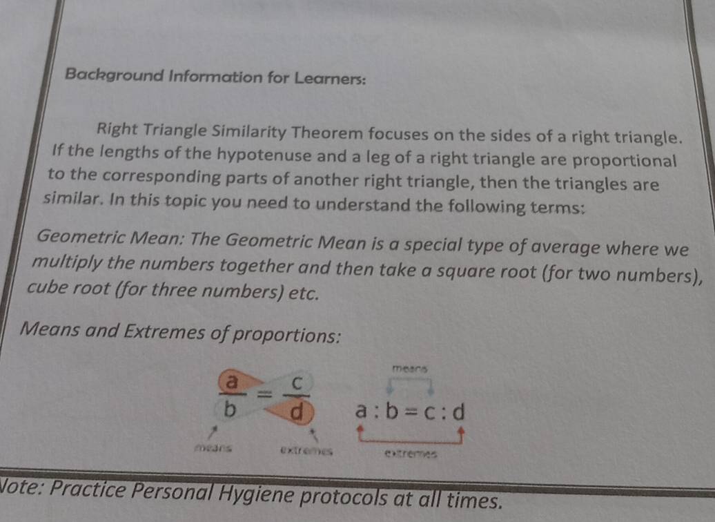 Background Information for Learners:
Right Triangle Similarity Theorem focuses on the sides of a right triangle.
If the lengths of the hypotenuse and a leg of a right triangle are proportional
to the corresponding parts of another right triangle, then the triangles are
similar. In this topic you need to understand the following terms:
Geometric Mean: The Geometric Mean is a special type of average where we
multiply the numbers together and then take a square root (for two numbers),
cube root (for three numbers) etc.
Means and Extremes of proportions:
micanis
 a/b = c/d  a:b=c:d
means extremes extheres
Note: Practice Personal Hygiene protocols at all times.