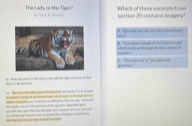 The Lady, or the Tiger? Which of these excerpts from
hy Frank R Stck ton  ect      co       
9- Now, the point of the story is this. Did the tiger come out of that
door, or did the lady?
29- The more we reflect upon this question, the harder it is to an ore
it involves a study of the human he which lews us thräugh devous 
mazes of passion, out of which it is difficult to find our any. Think of it,
fair reader not as if the decision of the question depended upon 
yourself, but upon that hot-blooded, semi-barbaric princess, her sou
at a white heat beneath the combined fires of desper and pesous 
She had lost him, but who should have him