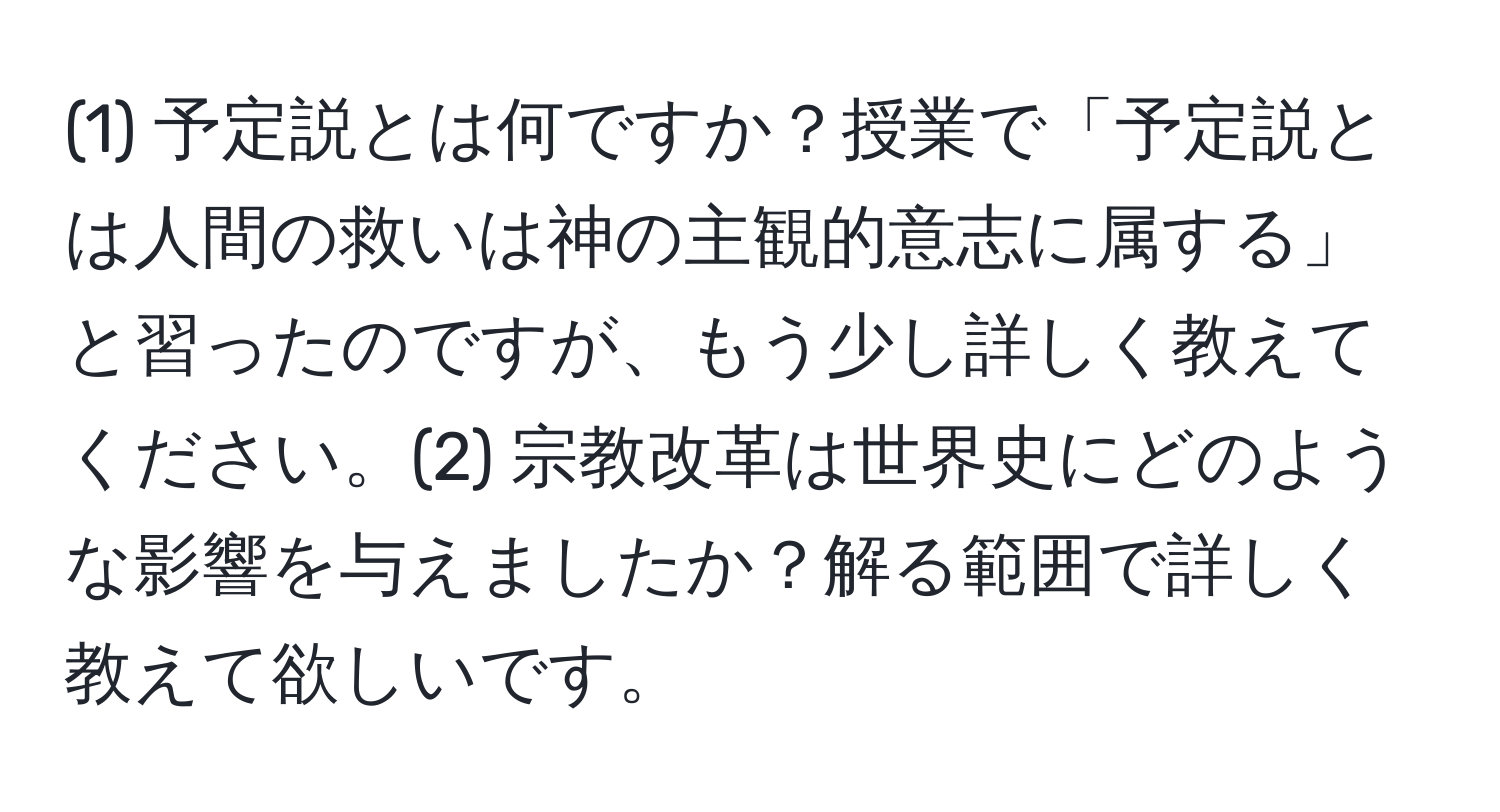 (1) 予定説とは何ですか？授業で「予定説とは人間の救いは神の主観的意志に属する」と習ったのですが、もう少し詳しく教えてください。(2) 宗教改革は世界史にどのような影響を与えましたか？解る範囲で詳しく教えて欲しいです。