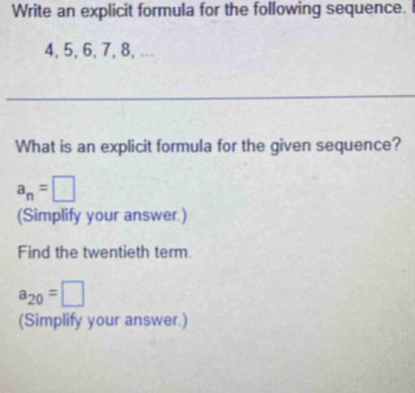 Write an explicit formula for the following sequence.
4, 5, 6, 7, 8, ... 
_ 
What is an explicit formula for the given sequence?
a_n=□
(Simplify your answer.) 
Find the twentieth term.
a_20=□
(Simplify your answer.)