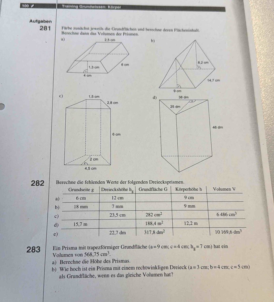 100 / Training Grundwissen: Körper
Aufgaben
281 Färbe zunächst jeweils die Grundflächen und berechne deren Flächeninhalt.
Berechne dann das Volumen der Prismen.
a)
b)
c d
282 Berechne die fehlenden Werte der folgenden Dreiecksprismen.
283 Ein Prisma mit trapezförmiger Grundfläche (a=9cm;c=4cm;h_g=7cm) hat ein
Volumen von 568,75cm^3.
a) Berechne die Höhe des Prismas.
b) Wie hoch ist ein Prisma mit einem rechtwinkligen Dreieck (a=3cm;b=4cm;c=5cm)
als Grundfläche, wenn es das gleiche Volumen hat?