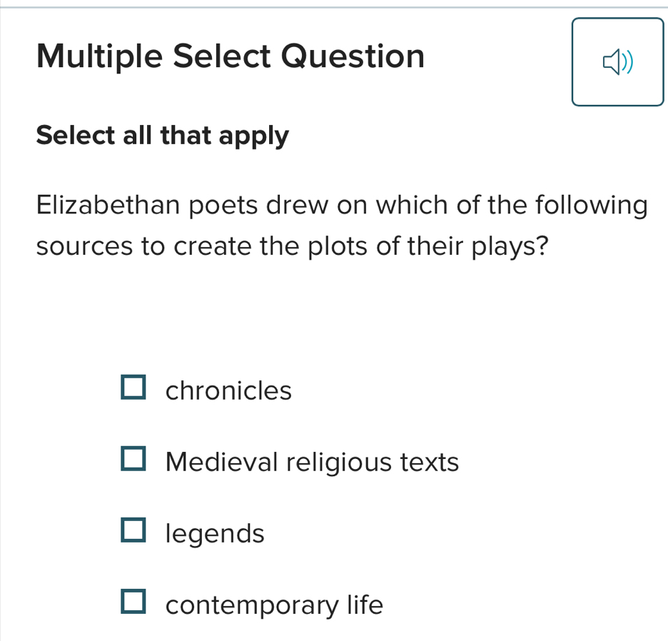 Multiple Select Question
Select all that apply
Elizabethan poets drew on which of the following
sources to create the plots of their plays?
chronicles
Medieval religious texts
legends
contemporary life