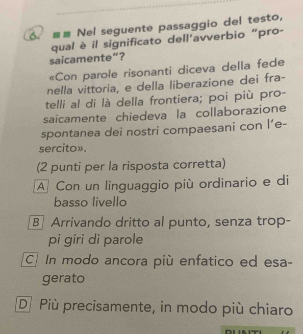 Nel seguente passaggio del testo,
qual è il significato dell’avverbio “pro-
saicamente”?
«Con parole risonanti diceva della fede
nella vittoria, e della liberazione dei fra-
telli al di là della frontiera; poi più pro-
saicamente chiedeva la collaborazione
spontanea dei nostri compaesani con l’e-
sercito».
(2 punti per la risposta corretta)
A] Con un linguaggio più ordinario e di
basso livello
B| Arrivando dritto al punto, senza trop-
pi giri di parole
C] In modo ancora più enfatico ed esa-
gerato
D] Più precisamente, in modo più chiaro