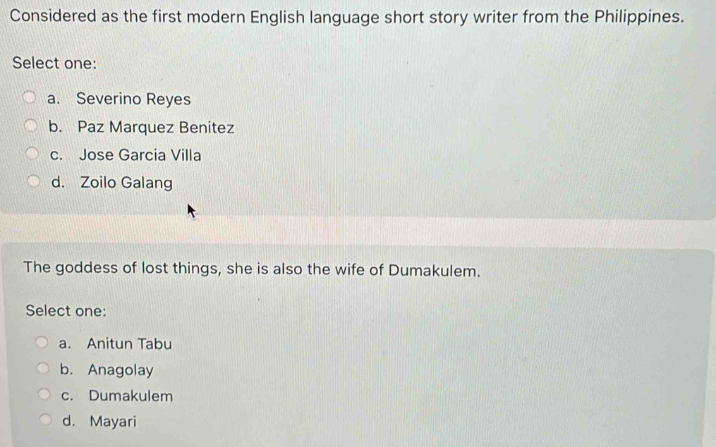 Considered as the first modern English language short story writer from the Philippines.
Select one:
a. Severino Reyes
b. Paz Marquez Benitez
c. Jose Garcia Villa
d. Zoilo Galang
The goddess of lost things, she is also the wife of Dumakulem.
Select one:
a. Anitun Tabu
b. Anagolay
c. Dumakulem
d. Mayari