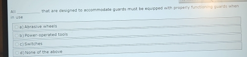 All _that are designed to accommodate guards must be equipped with properly functioning guards when
in use
a) Abrasive wheels
b) Power-operated tools
c) Switches
d)None of the above