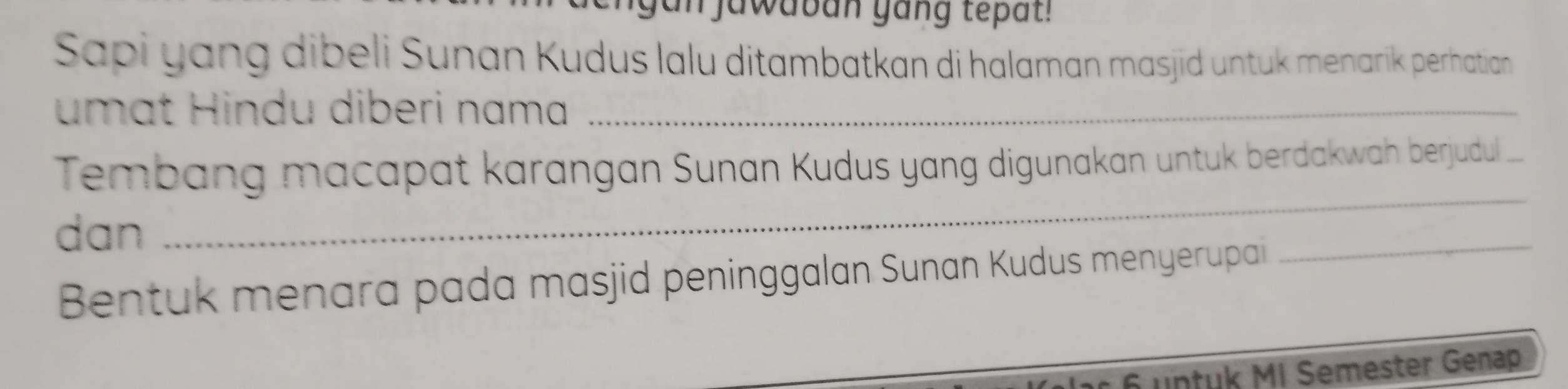 gan jawaban yang tepat! 
Sapi yang dibeli Sunan Kudus lalu ditambatkan di halaman masjid untuk menarik perhatian 
umat Hindu diberi nama_ 
Tembang macapat karangan Sunan Kudus yang digunakan untuk berdakwah berjudul 
dan 
_ 
Bentuk menara pada masjid peninggalan Sunan Kudus menyerupai 
_
6 untuk MI Semester Genap