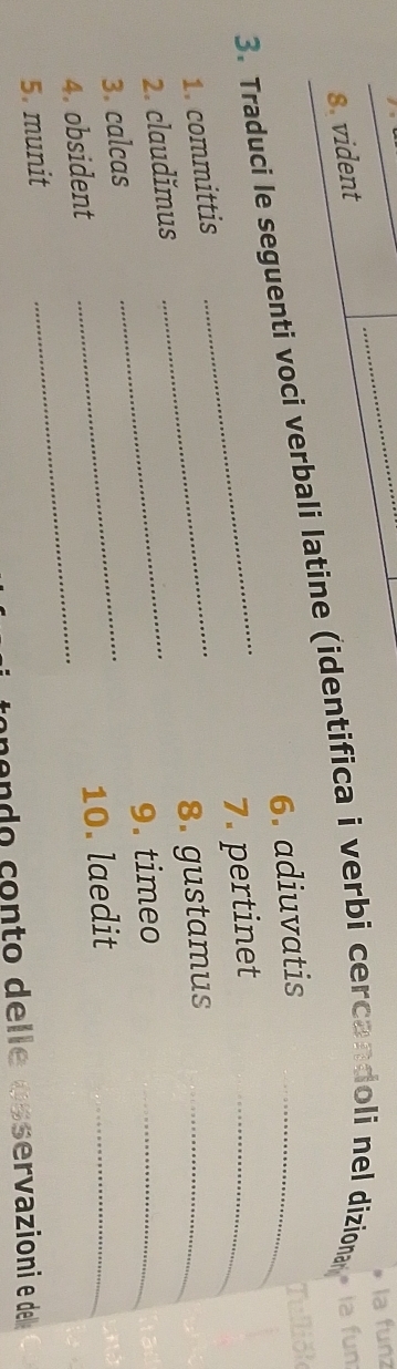 la funz 
8. vident 
3. Traduci le seguenti voci verbali latine (identifica i verbi cercandoli nel diziona a fun: 
6. adiuvatis 
Tullió 
_7. pertinet_ 
1. committis_ 
8. gustamus_ 
2. claudǐmus_ 
9. timeo 
_ 
3. calcas 
4. obsident_ 
_ 
10. laedit 
_ 
5. munit 
endo conto delle osservazioni e del