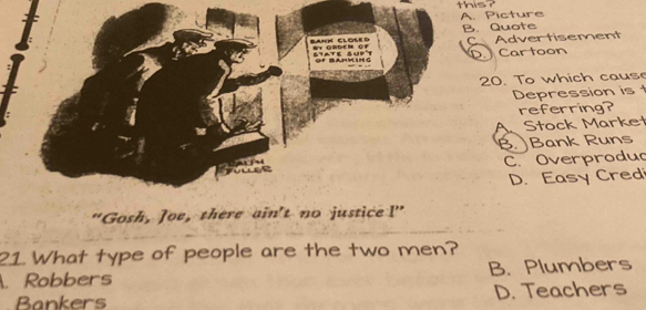 this? A. Picture
B. Quote
C Advertisement
D. Cartoon
20. To which cause
Depression is t
referring?
Stock Market
β. Bank Runs
C. Overproduc
D. Easy Credi
"Gosh, Joe, there ain't no justice I'' 
21. What type of people are the two men?. Robbers B. Plumbers
Bankers D. Teachers