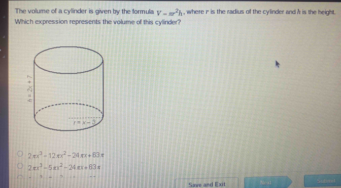 The volume of a cylinder is given by the formula V=π r^2h , where r is the radius of the cylinder and h is the height.
Which expression represents the volume of this cylinder?
2π x^3-12π x^2-24π x+63π
2π x^3-5π x^2-24π x+63π
Save and Exit Next Submit