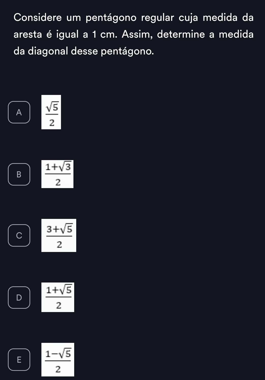 Considere um pentágono regular cuja medida da
aresta é igual a 1 cm. Assim, determine a medida
da diagonal desse pentágono.
A  sqrt(5)/2 
B  (1+sqrt(3))/2 
C  (3+sqrt(5))/2 
D  (1+sqrt(5))/2 
E  (1-sqrt(5))/2 