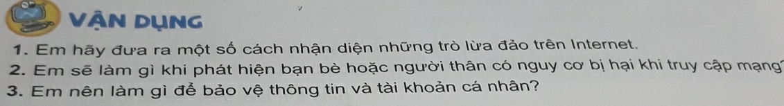 Vận Dụng 
1. Em hãy đưa ra một số cách nhận diện những trò lừa đảo trên Internet. 
2. Em sẽ làm gì khi phát hiện bạn bè hoặc người thân có nguy cơ bị hại khi truy cập mạng 
3. Em nên làm gì để bảo vệ thông tin và tài khoản cá nhân?