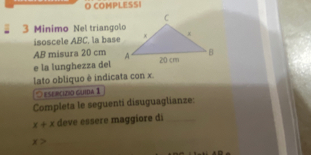 COMPLESSI 
3 Minimo Nel triangolo 
isoscele ABC, la base
AB misura 20 cm
e la lunghezza del 
lato obliquo è indicata con x. 
esercizio guida 1 
Completa le seguenti disuguaglianze:
x+x deve essere maggiore di_
x> _