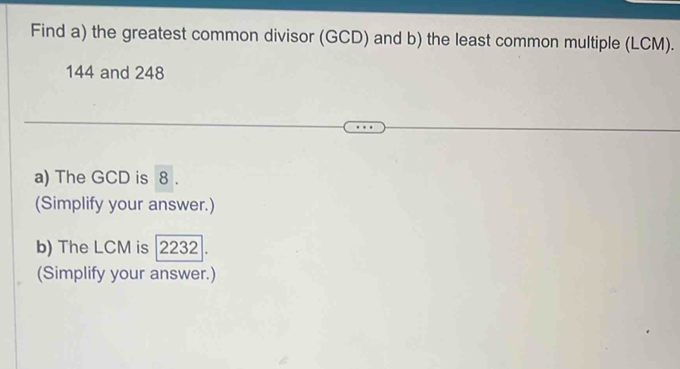 Find a) the greatest common divisor (GCD) and b) the least common multiple (LCM).
144 and 248
a) The GCD is 8. 
(Simplify your answer.) 
b) The LCM is | 2232. 
(Simplify your answer.)