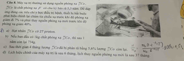 Máy xạ trị thường sử dụng nguồn phóng xạ _(27)^(60)Co,
beginarrayr 60 27endarray 'Co là chất phóng xạ beta^- có chu kỳ bán rã 5, 3 năm. Để đáp 
ứng đúng các tiêu chí y học điều trị bệnh, thiết bị bắt buộc 
phải hiệu chính lại chùm tia chiếu xạ trước khi độ phóng xạ
giảm đi 7% và phải thay nguồn phóng xạ mới trước khi độ 
phóng xạ giảm 40%. 
a) Hạt nhân beginarrayr 60 27endarray Có có 27 proton. 
b) Nếu ban đầu có 1kg chất phóng xạ _(27)^(60)Co , thì sau l 
năm còn lại 734g. 
c) Sau thời gian 4 tháng lượng beginarrayr 60 27endarray Co đã bị phân rã bằng 5, 6% lượng beginarrayr 60 27endarray Co còn lại. 
d) Lịch hiệu chỉnh của máy xạ trị là sau 6 tháng, lịch thay nguồn phóng xạ mới là sau 37 tháng.