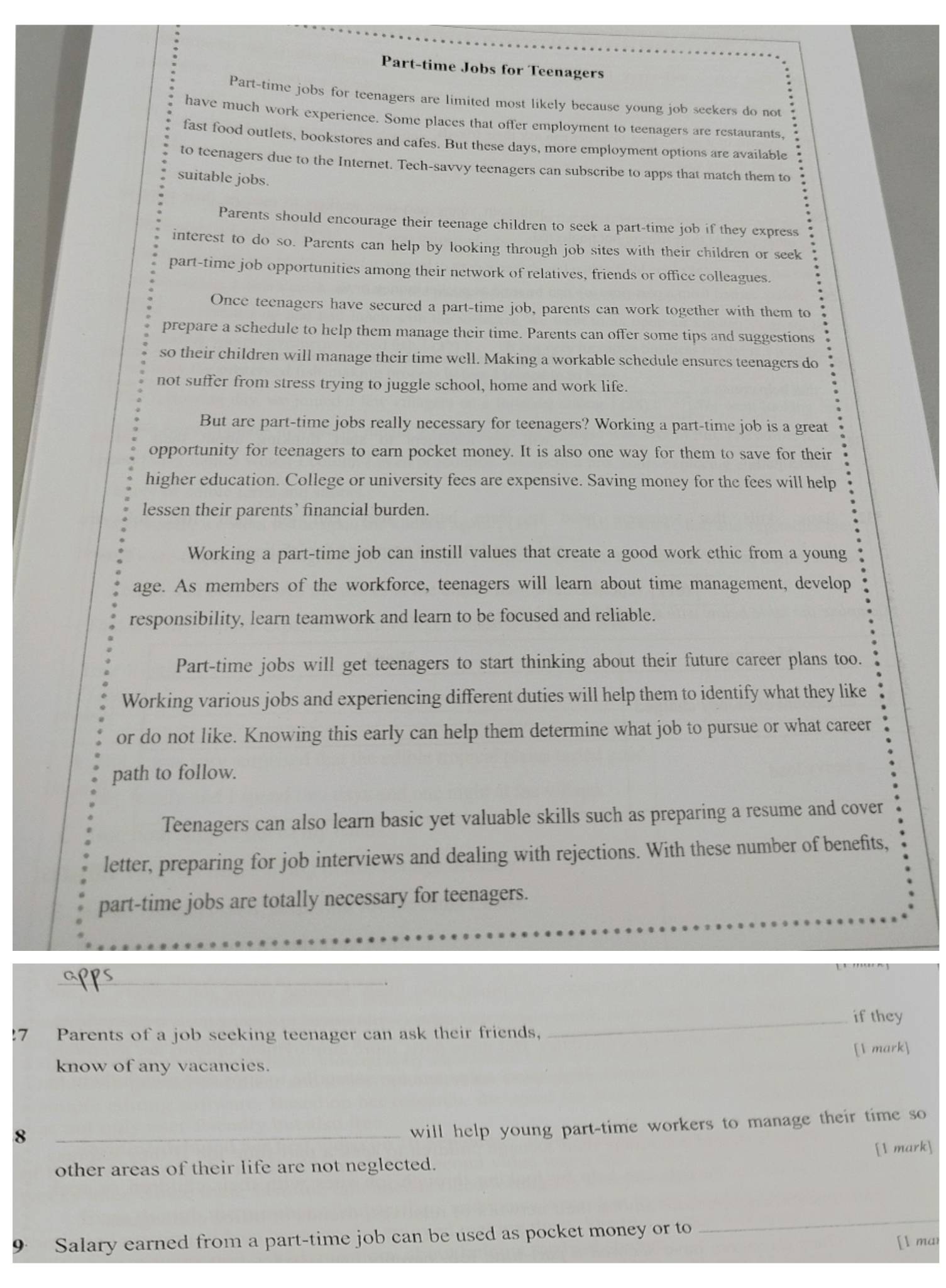 Part-time Jobs for Teenagers
Part-time jobs for teenagers are limited most likely because young job seckers do not
have much work experience. Some places that offer employment to teenagers are restaurants,
fast food outlets, bookstores and cafes. But these days, more employment options are available
to teenagers due to the Internet. Tech-savvy teenagers can subscribe to apps that match them to
suitable jobs.
Parents should encourage their teenage children to seek a part-time job if they express
interest to do so. Parents can help by looking through job sites with their children or seek
part-time job opportunities among their network of relatives, friends or office colleagues.
Once teenagers have secured a part-time job, parents can work together with them to
prepare a schedule to help them manage their time. Parents can offer some tips and suggestions
so their children will manage their time well. Making a workable schedule ensures teenagers do
not suffer from stress trying to juggle school, home and work life.
But are part-time jobs really necessary for teenagers? Working a part-time job is a great
opportunity for teenagers to earn pocket money. It is also one way for them to save for their
higher education. College or university fees are expensive. Saving money for the fees will help
lessen their parents’ financial burden.
Working a part-time job can instill values that create a good work ethic from a young
age. As members of the workforce, teenagers will learn about time management, develop
responsibility, learn teamwork and learn to be focused and reliable.
Part-time jobs will get teenagers to start thinking about their future career plans too.
Working various jobs and experiencing different duties will help them to identify what they like
or do not like. Knowing this early can help them determine what job to pursue or what career
path to follow.
Teenagers can also learn basic yet valuable skills such as preparing a resume and cover
letter, preparing for job interviews and dealing with rejections. With these number of benefits,
part-time jobs are totally necessary for teenagers.
_
_if they
7 Parents of a job seeking teenager can ask their friends,
[1 mark]
know of any vacancies.
8
_will help young part-time workers to manage their time so
[1 mark]
other areas of their life are not neglected.
9 Salary earned from a part-time job can be used as pocket money or to
_
[l mar