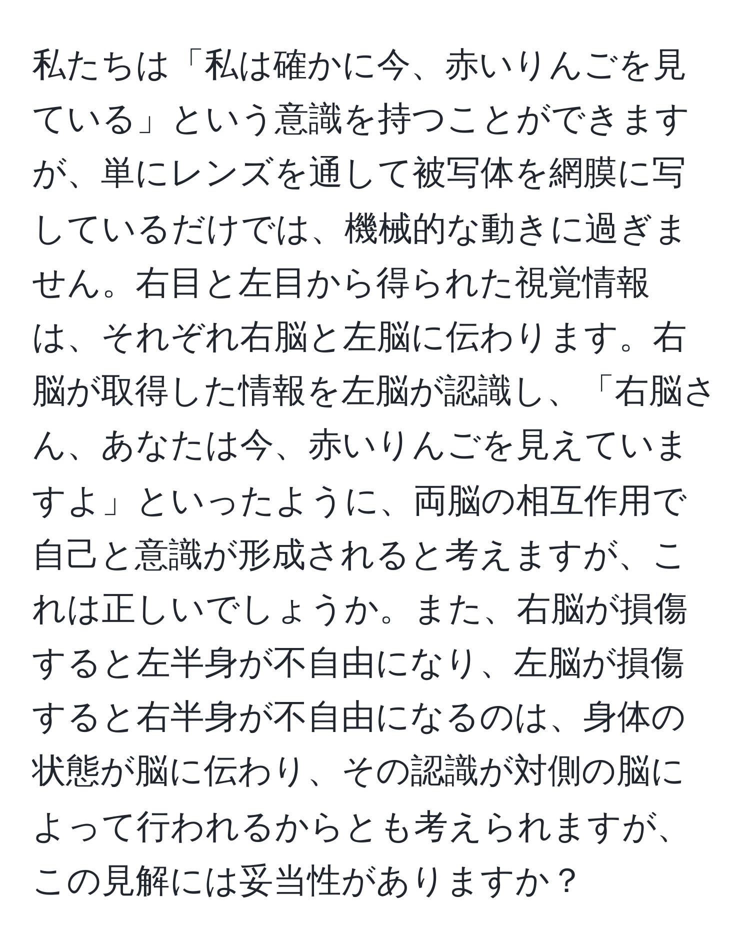 私たちは「私は確かに今、赤いりんごを見ている」という意識を持つことができますが、単にレンズを通して被写体を網膜に写しているだけでは、機械的な動きに過ぎません。右目と左目から得られた視覚情報は、それぞれ右脳と左脳に伝わります。右脳が取得した情報を左脳が認識し、「右脳さん、あなたは今、赤いりんごを見えていますよ」といったように、両脳の相互作用で自己と意識が形成されると考えますが、これは正しいでしょうか。また、右脳が損傷すると左半身が不自由になり、左脳が損傷すると右半身が不自由になるのは、身体の状態が脳に伝わり、その認識が対側の脳によって行われるからとも考えられますが、この見解には妥当性がありますか？