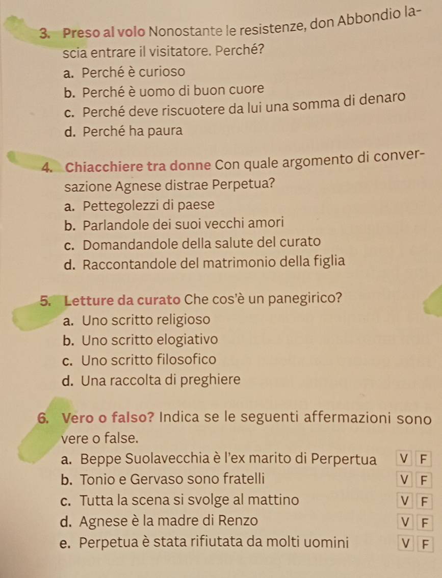 Preso al volo Nonostante le resistenze, don Abbondio la-
scia entrare il visitatore. Perché?
a. Perché è curioso
b. Perché è uomo di buon cuore
c. Perché deve riscuotere da lui una somma di denaro
d. Perché ha paura
4. Chiacchiere tra donne Con quale argomento di conver-
sazione Agnese distrae Perpetua?
a. Pettegolezzi di paese
b. Parlandole dei suoi vecchi amori
c. Domandandole della salute del curato
d. Raccontandole del matrimonio della figlia
5. Letture da curato Che cos'è un panegirico?
a. Uno scritto religioso
b. Uno scritto elogiativo
c. Uno scritto filosofico
d. Una raccolta di preghiere
6. Vero o falso? Indica se le seguenti affermazioni sono
vere o false.
a. Beppe Suolavecchia è l'ex marito di Perpertua V F
b. Tonio e Gervaso sono fratelli V F
c. Tutta la scena si svolge al mattino V F
d. Agnese è la madre di Renzo V F
e. Perpetua è stata rifiutata da molti uomini V F