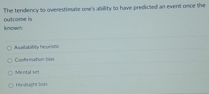 The tendency to overestimate one's ability to have predicted an event once the
outcome is
known:
Availability heuristic
Confrmation bias
Mental set
Hindsight bias