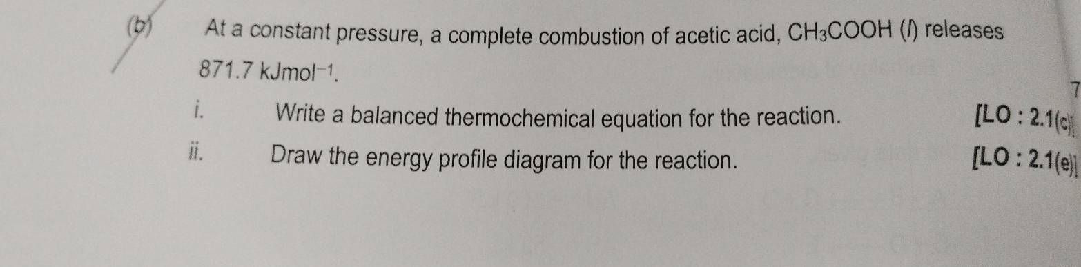 At a constant pressure, a complete combustion of acetic acid, CH_3COOH (/) releases
871.7kJmol^(-1). 
I 
i. Write a balanced thermochemical equation for the reaction.
[LO:2.1(c)]
ii. Draw the energy profile diagram for the reaction.
[LO:2.1(e)]