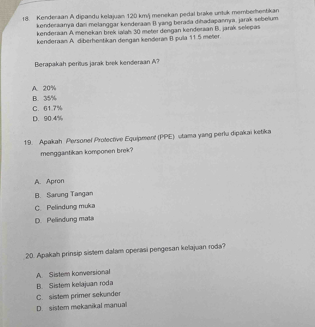 Kenderaan A dipandu kelajuan 120 km/j menekan pedal brake untuk memberhentikan
kenderaanya dari melanggar kenderaan B yang berada dihadapannya, jarak sebelum
kenderaan A menekan brek ialah 30 meter dengan kenderaan B, jarak selepas
kenderaan A diberhentikan dengan kenderan B pula 11.5 meter.
Berapakah peritus jarak brek kenderaan A?
A. 20%
B. 35%
C. 61.7%
D. 90.4%
19. Apakah Personel Protective Equipment (PPE) utama yang perlu dipakai ketika
menggantikan komponen brek?
A. Apron
B. Sarung Tangan
C. Pelindung muka
D. Pelindung mata
20. Apakah prinsip sistem dalam operasi pengesan kelajuan roda?
A. Sistem konversional
B. Sistem kelajuan roda
C. sistem primer sekunder
D. sistem mekanikal manual