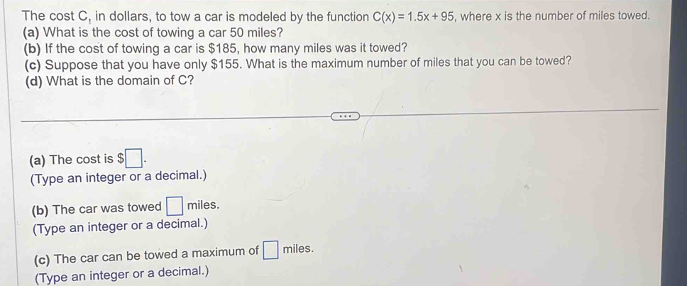 The cost C_1 in dollars, to tow a car is modeled by the function C(x)=1.5x+95 , where x is the number of miles towed. 
(a) What is the cost of towing a car 50 miles? 
(b) If the cost of towing a car is $185, how many miles was it towed? 
(c) Suppose that you have only $155. What is the maximum number of miles that you can be towed? 
(d) What is the domain of C? 
(a) The cost is $ □. 
(Type an integer or a decimal.) 
(b) The car was towed □ miles. 
(Type an integer or a decimal.) 
(c) The car can be towed a maximum of miles. 
(Type an integer or a decimal.)